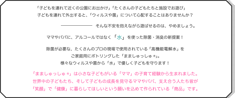 「子どもを連れて近くの公園にお出かけ」「たくさんの子どもたちと施設でお遊び」子どもを連れて外出すると、「ウィルスや菌」について心配することはありませんか？そんな不安を抱えながら遊ばせるのは、やめましょう。ママやパパに、アルコールではなく「水」を使った除菌・消臭の新提案！除菌が必要な、たくさんのプロの現場で使用されている「微酸性電解水」をご家庭用にボトリングした「まましゅっしゅ®」。様々なウィルスや菌から「水」で優しく子どもを守ります！「まましゅっしゅ®」は小さな子どもがいる「ママ」の子育て経験から生まれました。世界中の子どもたち、そして子どもの成長を見守るママやパパ、支え合う人たち皆が「笑顔」で「健康」に暮らしてほしいという願いを込めて作られている「商品」です。