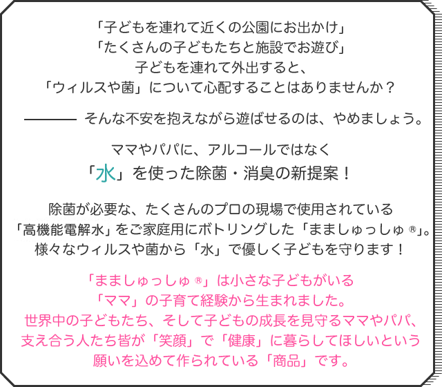 「子どもを連れて近くの公園にお出かけ」「たくさんの子どもたちと施設でお遊び」子どもを連れて外出すると、「ウィルスや菌」について心配することはありませんか？そんな不安を抱えながら遊ばせるのは、やめましょう。ママやパパに、アルコールではなく「水」を使った除菌・消臭の新提案！除菌が必要な、たくさんのプロの現場で使用されている「微酸性電解水」をご家庭用にボトリングした「まましゅっしゅ®」。様々なウィルスや菌から「水」で優しく子どもを守ります！「まましゅっしゅ®」は小さな子どもがいる「ママ」の子育て経験から生まれました。世界中の子どもたち、そして子どもの成長を見守るママやパパ、支え合う人たち皆が「笑顔」で「健康」に暮らしてほしいという願いを込めて作られている「商品」です。