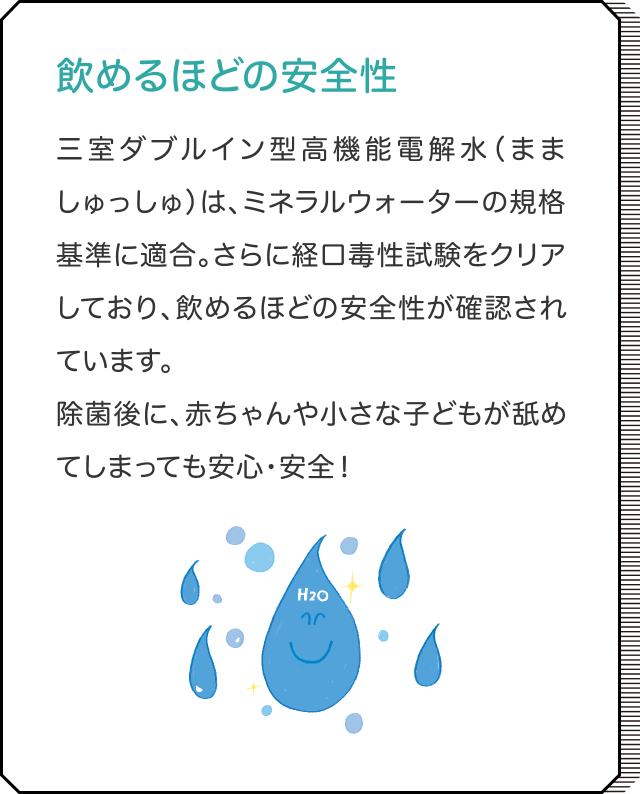 飲めるほどの安全性 三室ダブルイン型高機能電解水（まましゅっしゅ）は、ミネラルウォーターの規格基準に適合。さらに経口毒性試験をクリアしており、飲めるほどの安全性が確認されています。除菌後に、赤ちゃんや小さな子どもが舐めてしまっても安心・安全！