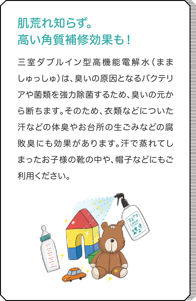 においの元から消臭 三室ダブルイン型高機能電解水（まましゅっしゅ）は、臭いの原因となるバクテリアや菌類を強力除菌するため、臭いの元から断ちます。そのため、衣類などについた汗などの体臭やお台所の生ごみなどの腐敗臭にも効果があります。汗で蒸れてしまったお子様の靴の中や、帽子などにもご利用ください。