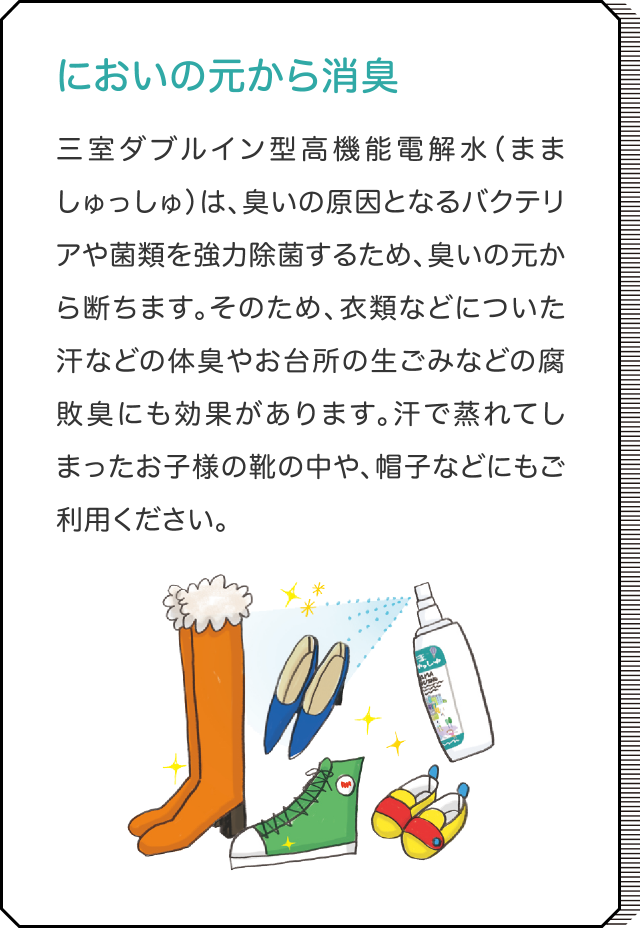 肌荒れ知らず。高い角質補修効果も！ 三室ダブルイン型高機能電解水（まましゅっしゅ）は、肌荒れ知らず！角質への水分浸透力が非常に高い（精製水の約35倍）という特長を有しているため、肌の乾燥を芯から潤し、高い角質補修効果も。実際に、非常に多くの方の肌荒れ・炎症に対し、高い補修効果を示すことを確認しています。敏感でデリケートなお肌の赤ちゃんや小さなお子様にも安心！