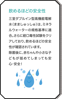 飲めるほどの安全性 三室ダブルイン型高機能電解水（まましゅっしゅ）は、ミネラルウォーターの規格基準に適合。さらに経口毒性試験をクリアしており、飲めるほどの安全性が確認されています。除菌後に、赤ちゃんや小さな子どもが舐めてしまっても安心・安全！