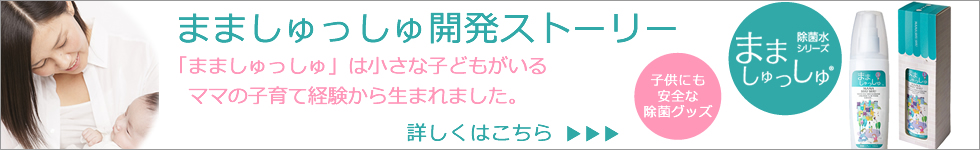 まましゅっしゅ開発ストーリー 「まましゅっしゅ」は小さな子どもがいるママの子育て経験から生まれました。除菌水シリーズまましゅっしゅ®子供にも安全な除菌グッズ 詳しくはこちら